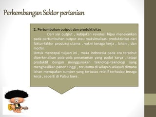 PerkembanganSektorpertanian
2. Pertumbuhan output dan produktivitas
Dari sisi output , kebijakan revolusi hijau menekankan
pada pertumbuhan output atau maksimalisasi produktivitas dari
faktor-faktor produksi utama , yakni tenaga kerja , lahan , dan
modal.
Untuk mencapai tujuan ini , maka Indonesia pada era tersebut
diperkenalkan pola-pola penanaman yang padat karya , tetapi
produktif dengan menggunakan teknologi-teknologi yang
menghasilkan panen tinggi , terutama di wilayah-wilayah dimana
lahan merupakan sumber yang terbatas relatif terhadap tenaga
kerja , seperti di Pulau Jawa .
 