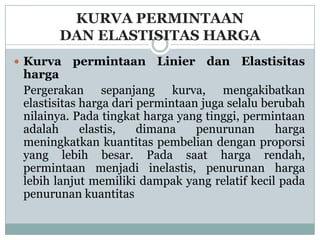 KURVA PERMINTAAN
       DAN ELASTISITAS HARGA
 Kurva   permintaan Linier dan Elastisitas
 harga
 Pergerakan sepanjang kurva, mengakibatkan
 elastisitas harga dari permintaan juga selalu berubah
 nilainya. Pada tingkat harga yang tinggi, permintaan
 adalah      elastis,   dimana    penurunan      harga
 meningkatkan kuantitas pembelian dengan proporsi
 yang lebih besar. Pada saat harga rendah,
 permintaan menjadi inelastis, penurunan harga
 lebih lanjut memiliki dampak yang relatif kecil pada
 penurunan kuantitas
 