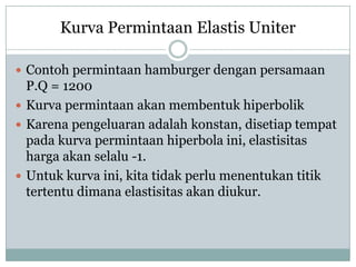 Kurva Permintaan Elastis Uniter

 Contoh permintaan hamburger dengan persamaan
  P.Q = 1200
 Kurva permintaan akan membentuk hiperbolik
 Karena pengeluaran adalah konstan, disetiap tempat
  pada kurva permintaan hiperbola ini, elastisitas
  harga akan selalu -1.
 Untuk kurva ini, kita tidak perlu menentukan titik
  tertentu dimana elastisitas akan diukur.
 