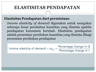 ELASTISITAS PENDAPATAN

Elastisitas Pendapatan dari permintaan
  Income elasticity of demand digunakan untuk mengukur
  seberapa besar perubahan kuantitas yang diminta apabila
  pendapatan konsumen berubah. Elastisitas pendapatan
  adalah presentase perubahan kuantitas yang diminta dibagi
  presentase perubahan pendapatan
 