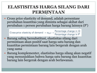 ELASTISITAS HARGA SILANG DARI
           PERMINTAAN
 Cross price elasticity of demand, adalah persentase
  perubahan kuantitas yang diminta sebagai akibat dari
  perubahan 1 persen perubahan harga barang lainnya (P’)


 Barang saling bersubstitusi, elastisitas silang dari
  permintaan akan positif saat harga satu barang dan
  kuantitas permintaan barang lain bergerak dengan arah
  yang sama
 Barang komplementer, elastisitas harga silang akan negatif
  yang menunjukkan bahwa harga satu barang dan kuantitas
  barang lain bergerak dengan arah berlawanan.
 