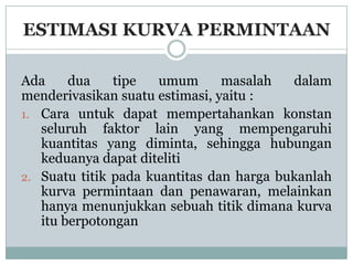ESTIMASI KURVA PERMINTAAN

Ada     dua    tipe   umum      masalah   dalam
menderivasikan suatu estimasi, yaitu :
1. Cara untuk dapat mempertahankan konstan
   seluruh faktor lain yang mempengaruhi
   kuantitas yang diminta, sehingga hubungan
   keduanya dapat diteliti
2. Suatu titik pada kuantitas dan harga bukanlah
   kurva permintaan dan penawaran, melainkan
   hanya menunjukkan sebuah titik dimana kurva
   itu berpotongan
 