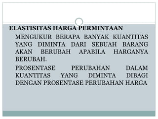 ELASTISITAS HARGA PERMINTAAN
 MENGUKUR BERAPA BANYAK KUANTITAS
 YANG DIMINTA DARI SEBUAH BARANG
 AKAN BERUBAH APABILA HARGANYA
 BERUBAH.
 PROSENTASE      PERUBAHAN   DALAM
 KUANTITAS    YANG   DIMINTA DIBAGI
 DENGAN PROSENTASE PERUBAHAN HARGA
 