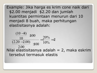 Example: Jika harga es krim cone naik dari
 $2.00 menjadi $2.20 dan jumlah
 kuantitas permintaan menurun dari 10
 menjadi 8 buah, maka perhitungan
 elastisitasnya adalah:

      (10 8)
               100   20%
         10               2
   (2.20 2.00)
                 100 10%
        2.00
Nilai elastisitasnya adalah = 2, maka eskrim
 tersebut termasuk elastis
 