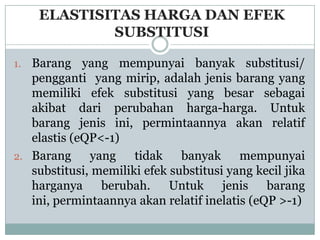 ELASTISITAS HARGA DAN EFEK
             SUBSTITUSI

1. Barang yang mempunyai banyak substitusi/
   pengganti yang mirip, adalah jenis barang yang
   memiliki efek substitusi yang besar sebagai
   akibat dari perubahan harga-harga. Untuk
   barang jenis ini, permintaannya akan relatif
   elastis (eQP<-1)
2. Barang     yang    tidak    banyak mempunyai
   substitusi, memiliki efek substitusi yang kecil jika
   harganya berubah. Untuk jenis barang
   ini, permintaannya akan relatif inelatis (eQP >-1)
 
