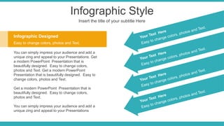 Infographic Style
Insert the title of your subtitle Here
Infographic Designed
Easy to change colors, photos and Text.
You can simply impress your audience and add a
unique zing and appeal to your Presentations. Get
a modern PowerPoint Presentation that is
beautifully designed. Easy to change colors,
photos and Text. Get a modern PowerPoint
Presentation that is beautifully designed. Easy to
change colors, photos and Text.
Get a modern PowerPoint Presentation that is
beautifully designed. Easy to change colors,
photos and Text.
You can simply impress your audience and add a
unique zing and appeal to your Presentations
Easy to change colors, photos and Text.
Your Text Here
Easy to change colors, photos and Text.
Your Text Here
Easy to change colors, photos and Text.
Your Text Here
Easy to change colors, photos and Text.
Your Text Here
 