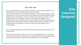 One
Columns
Designed
You can simply impress your audience and add a unique zing and appeal to your
Presentations. Easy to change colors, photos and Text.
You can simply impress your audience and add a unique zing and appeal to your
Presentations. You can simply impress your audience and add a unique zing and
appeal to your Presentations. Easy to change colors, photos and Text. You can
simply impress your audience and add a unique zing and appeal to your
Presentations. You can simply impress your audience and add a unique zing and
appeal to your Presentations. Easy to change colors, photos and Text. You can
simply impress your audience and add a unique zing and appeal to your
Presentations.
You can simply impress your audience and add a unique zing and appeal to your
Presentations.
Easy to change colors, photos and Text. You can simply impress your audience
and add a unique zing and appeal to your Presentations. You can simply impress
your audience and add a unique zing and appeal to your Presentations.
Your Text Here
 