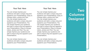 Two
Columns
Designed
You can simply impress your
audience and add a unique zing and
appeal to your Presentations. Easy to
change colors, photos and Text.
You can simply impress your
audience and add a unique zing and
appeal to your Presentations. You
can simply impress your audience
and add a unique zing and appeal to
your Presentations. Easy to change
colors, photos and Text. You can
simply impress your audience and
add a unique zing and appeal to your
Presentations.
You can simply impress your
audience and add a unique zing and
appeal to your Presentations.
Your Text Here
You can simply impress your
audience and add a unique zing and
appeal to your Presentations. Easy to
change colors, photos and Text.
You can simply impress your
audience and add a unique zing and
appeal to your Presentations. You
can simply impress your audience
and add a unique zing and appeal to
your Presentations. Easy to change
colors, photos and Text. You can
simply impress your audience and
add a unique zing and appeal to your
Presentations.
You can simply impress your
audience and add a unique zing and
appeal to your Presentations.
Your Text Here
 