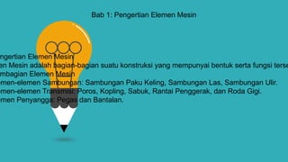 Bab 1: Pengertian Elemen Mesin
ngertian Elemen Mesin
en Mesin adalah bagian-bagian suatu konstruksi yang mempunyai bentuk serta fungsi terse
mbagian Elemen Mesin
emen-elemen Sambungan: Sambungan Paku Keling, Sambungan Las, Sambungan Ulir.
emen-elemen Transmisi: Poros, Kopling, Sabuk, Rantai Penggerak, dan Roda Gigi.
emen Penyangga: Pegas dan Bantalan.
 