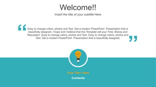 Welcome!!
Insert the title of your subtitle Here
Easy to change colors, photos and Text. Get a modern PowerPoint Presentation that is
beautifully designed. I hope and I believe that this Template will your Time, Money and
Reputation. Easy to change colors, photos and Text. Easy to change colors, photos and
Text. Get a modern PowerPoint Presentation that is beautifully designed.
“
“
Your Text Here
Contents
 
