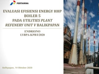 Balikpapan, 14 Oktober 2020
EVALUASI EFISIENSI ENERGY HHP
BOILER 5
PADA UTILITIES PLANT
REFENERY UNIT V BALIKPAPAN
ENDRIONO
13/BPA-KPB/I/2020
 