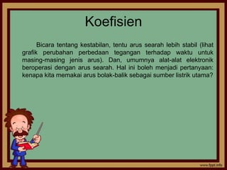 Koefisien
      Bicara tentang kestabilan, tentu arus searah lebih stabil (lihat
grafik perubahan perbedaan tegangan terhadap waktu untuk
masing-masing jenis arus). Dan, umumnya alat-alat elektronik
beroperasi dengan arus searah. Hal ini boleh menjadi pertanyaan:
kenapa kita memakai arus bolak-balik sebagai sumber listrik utama?
 