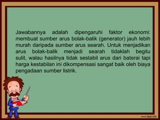 Jawabannya adalah dipengaruhi faktor ekonomi:
membuat sumber arus bolak-balik (generator) jauh lebih
murah daripada sumber arus searah. Untuk menjadikan
arus bolak-balik menjadi searah tidaklah begitu
sulit, walau hasilnya tidak sestabil arus dari baterai tapi
harga kestabilan ini dikompensasi sangat baik oleh biaya
pengadaan sumber listrik.
 