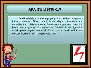 Listrik adalah suatu tenaga yang tidak terlihat oleh panca
indra manusia. Akan tetapi listrik dapat dirasakan dan
dimanfaatkan oleh manusia. Manusia sangat membutuhkan
listrik dan banyak sekali manfaatnya. Contoh ; listrik digunakan
untuk penerangan lampu di kala malam hari, untuk alat
elektronik, dan masih banyak yang lain.
 