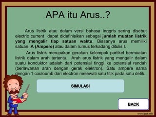 APA itu Arus..?
       Arus listrik atau dalam versi bahasa inggris sering disebut
electric current dapat didefinisikan sebagai jumlah muatan listrik
yang mengalir tiap satuan waktu. Biasanya arus memiliki
satuan A (Ampere) atau dalam rumus terkadang ditulis I.
        Arus listrik merupakan gerakan kelompok partikel bermuatan
listrik dalam arah tertentu. Arah arus listrik yang mengalir dalam
suatu konduktor adalah dari potensial tinggi ke potensial rendah
(berlawanan arah dengan gerak elektron). Satu ampere sama
dengan 1 couloumb dari electron melewati satu titik pada satu detik.
 