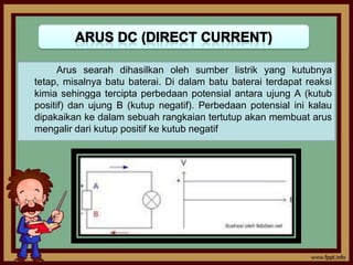 Arus searah dihasilkan oleh sumber listrik yang kutubnya
tetap, misalnya batu baterai. Di dalam batu baterai terdapat reaksi
kimia sehingga tercipta perbedaan potensial antara ujung A (kutub
positif) dan ujung B (kutup negatif). Perbedaan potensial ini kalau
dipakaikan ke dalam sebuah rangkaian tertutup akan membuat arus
mengalir dari kutup positif ke kutub negatif
 