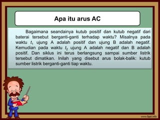 Apa itu arus AC
      Bagaimana seandainya kutub positif dan kutub negatif dari
baterai tersebut berganti-ganti terhadap waktu? Misalnya pada
waktu t1 ujung A adalah positif dan ujung B adalah negatif.
Kemudian pada waktu t2 ujung A adalah negatif dan B adalah
positif. Dan siklus ini terus berlangsung sampai sumber listrik
tersebut dimatikan. Inilah yang disebut arus bolak-balik: kutub
sumber listrik berganti-ganti tiap waktu.
 