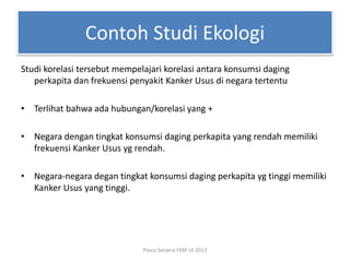 Contoh Studi Ekologi
Studi korelasi tersebut mempelajari korelasi antara konsumsi daging
perkapita dan frekuensi penyakit Kanker Usus di negara tertentu
• Terlihat bahwa ada hubungan/korelasi yang +

• Negara dengan tingkat konsumsi daging perkapita yang rendah memiliki
frekuensi Kanker Usus yg rendah.
• Negara-negara degan tingkat konsumsi daging perkapita yg tinggi memiliki
Kanker Usus yang tinggi.

Pasca Sarjana FKM UI 2013

 
