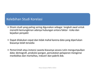 Kelebihan Studi Korelasi
• Disain studi yang paling sering digunakan sebagai langkah awal untuk
meneliti kemungkinan adanya hubungan antara faktor risiko dan
kejadian penyakit
• Dapat dilakukan cepat dan tidak mahal karena data yang diperlukan
biasanya telah tersedia
• Pemerintah atau instansi swasta biasanya secara rutin mengumpulkan
data: demografi, produksi pangan, pencatatan pelaporan mengenai
morbiditas dan mortalitas, Industri dan pabrik dsb.

Pasca Sarjana FKM UI 2013

 