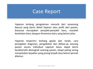 Case Report
•laporan tentang pengalaman menarik dari seseorang
(kasus) yang berisi detail laporan atau profil dari pasien,
biasanya merupakan penyakit-penyakit baru, masalah
kesehatan baru ataupun fenomena baru yang belum jelas.
•laporan terperinci tentang gejala dan tanda, cara
penegakan diagnosis, pengobatan dan follow-up seorang
pasien secara individual Laporan kasus dapat berisi
karakteristik demografi seorang pasien, tetapi paling sering
menjelaskan kejadian yang jarang terjadi atau belum pernah
ditemui.

Pasca Sarjana FKM UI 2013

 