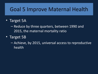 Goal 5 Improve Maternal Health
• Target 5A
  – Reduce by three quarters, between 1990 and
    2015, the maternal mortality ratio
• Target 5B
  – Achieve, by 2015, universal access to reproductive
    health
 