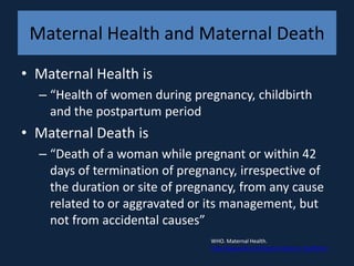 Maternal Health and Maternal Death
• Maternal Health is
  – “Health of women during pregnancy, childbirth
    and the postpartum period
• Maternal Death is
  – “Death of a woman while pregnant or within 42
    days of termination of pregnancy, irrespective of
    the duration or site of pregnancy, from any cause
    related to or aggravated or its management, but
    not from accidental causes”
                                WHO. Maternal Health.
                                http://www.who.int/topics/maternal_health/en/
 