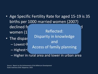 • Age Specific Fertility Rate for aged 15-19 is 35
  births per 1000 married women (2007)
  declined from 67 births per 1000 married
  women (1991)          Reflected:
                Disparity in knowledge
• The dispariy among region still wide
                           and
   – Lowest DI Yogtakarta ASFR : 7
               Access of family planning
     – Highest Sulawesi Tengah ASFR : 92
     – Higher in rural area and lower in urban area

Source: Report on the Achievement of the Millenium Development
Goals Indonesia 2010. Bappenas. 2010
 