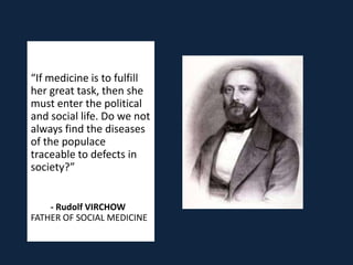 “If medicine is to fulfill
her great task, then she
must enter the political
and social life. Do we not
always find the diseases
of the populace
traceable to defects in
society?”


    - Rudolf VIRCHOW
FATHER OF SOCIAL MEDICINE
 