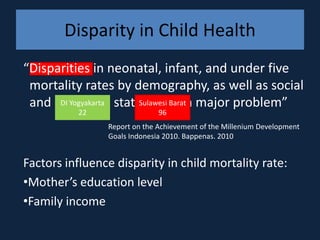 Disparity in Child Health
“Disparities in neonatal, infant, and under five
 mortality rates by demography, as well as social
 and economic status remain major problem”
      DI Yogyakarta  Sulawesi Barat
          22                  96
                Report on the Achievement of the Millenium Development
                Goals Indonesia 2010. Bappenas. 2010


Factors influence disparity in child mortality rate:
•Mother’s education level
•Family income
 