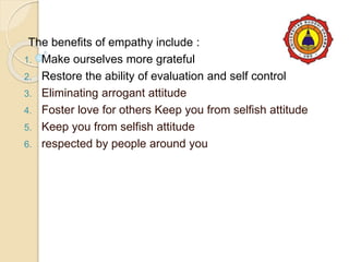The benefits of empathy include :
1. Make ourselves more grateful
2. Restore the ability of evaluation and self control
3. Eliminating arrogant attitude
4. Foster love for others Keep you from selfish attitude
5. Keep you from selfish attitude
6. respected by people around you
 