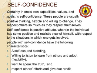 SELF-CONFIDENCE
Certainty in one’s own capabilities, values, and
goals, is self-confidence. These people are usually
positive thinking, flexible and willing to change. They
respect others so much as they respect themselves.
Self-confidence is positive attitude, wherein the individual
has some positive and realistic view of himself, with respect
to the situations in which one gets involved.
people with self-confidence have the following
characteristics:
1. A self-assured standing,
2. Willing to listen to learn from others and adopt
(flexibility),
3. want to speak the truth, and
4. respect others’ efforts and give due credit.
 