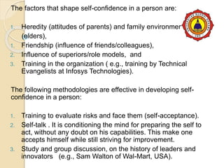 The factors that shape self-confidence in a person are:
1. Heredity (attitudes of parents) and family environment
(elders),
1. Friendship (influence of friends/colleagues),
2. Influence of superiors/role models, and
3. Training in the organization ( e.g., training by Technical
Evangelists at Infosys Technologies).
The following methodologies are effective in developing self-
confidence in a person:
1. Training to evaluate risks and face them (self-acceptance).
2. Self-talk . It is conditioning the mind for preparing the self to
act, without any doubt on his capabilities. This make one
accepts himself while still striving for improvement.
3. Study and group discussion, on the history of leaders and
innovators (e.g., Sam Walton of Wal-Mart, USA).
 