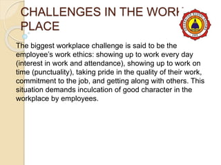 CHALLENGES IN THE WORK
PLACE
The biggest workplace challenge is said to be the
employee’s work ethics: showing up to work every day
(interest in work and attendance), showing up to work on
time (punctuality), taking pride in the quality of their work,
commitment to the job, and getting along with others. This
situation demands inculcation of good character in the
workplace by employees.
 