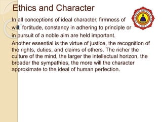 Ethics and Character
In all conceptions of ideal character, firmness of
will, fortitude, constancy in adhering to principle or
in pursuit of a noble aim are held important.
Another essential is the virtue of justice, the recognition of
the rights, duties, and claims of others. The richer the
culture of the mind, the larger the intellectual horizon, the
broader the sympathies, the more will the character
approximate to the ideal of human perfection.
 