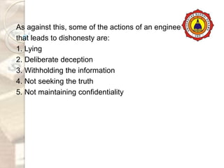 As against this, some of the actions of an engineer
that leads to dishonesty are:
1. Lying
2. Deliberate deception
3. Withholding the information
4. Not seeking the truth
5. Not maintaining confidentiality
 
