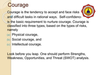 Courage
Courage is the tendency to accept and face risks
and difficult tasks in rational ways. Self-confidence
is the basic requirement to nurture courage. Courage is
classified into three types, based on the types of risks,
namely
(a) Physical courage,
(b) Social courage, and
(c) Intellectual courage.
Look before you leap. One should perform Strengths,
Weakness, Opportunities, and Threat (SWOT) analysis.
 
