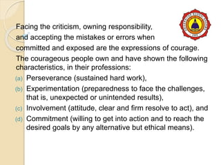 Facing the criticism, owning responsibility,
and accepting the mistakes or errors when
committed and exposed are the expressions of courage.
The courageous people own and have shown the following
characteristics, in their professions:
(a) Perseverance (sustained hard work),
(b) Experimentation (preparedness to face the challenges,
that is, unexpected or unintended results),
(c) Involvement (attitude, clear and firm resolve to act), and
(d) Commitment (willing to get into action and to reach the
desired goals by any alternative but ethical means).
 