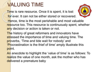 VALUING TIME
Time is rare resource. Once it is spent, it is lost
for ever. It can not be either stored or recovered.
Hence, time is the most perishable and most valuable
resource too. This resource is continuously spent, whether
any decision or action is taken or not.
The history of great reformers and innovators have
stressed the importance of time and valuing time. The
proverbs, ‘Time and tide wait for nobody’ and
‘Procrastination is the thief of time’ amply illustrate this
point.
An anecdote to highlight the ‘value of time’ is as follows: To
realize the value of one month, ask the mother who has
delivered a premature baby
 