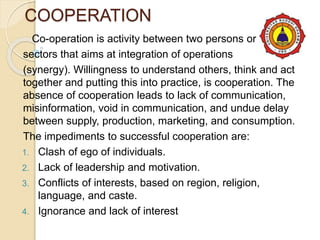COOPERATION
Co-operation is activity between two persons or
sectors that aims at integration of operations
(synergy). Willingness to understand others, think and act
together and putting this into practice, is cooperation. The
absence of cooperation leads to lack of communication,
misinformation, void in communication, and undue delay
between supply, production, marketing, and consumption.
The impediments to successful cooperation are:
1. Clash of ego of individuals.
2. Lack of leadership and motivation.
3. Conflicts of interests, based on region, religion,
language, and caste.
4. Ignorance and lack of interest
 