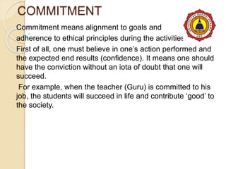 COMMITMENT
Commitment means alignment to goals and
adherence to ethical principles during the activities.
First of all, one must believe in one’s action performed and
the expected end results (confidence). It means one should
have the conviction without an iota of doubt that one will
succeed.
For example, when the teacher (Guru) is committed to his
job, the students will succeed in life and contribute ‘good’ to
the society.
 