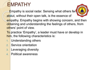 EMPATHY
Empathy is social radar. Sensing what others feel
about, without their open talk, is the essence of
empathy. Empathy begins with showing concern, and then
obtaining and understanding the feelings of others, from
others’ point of view.
To practice ‘Empathy’, a leader must have or develop in
him, the following characteristics is:
1. Understanding others
2. Service orientation
3. Leveraging diversity
4. Political awareness
 