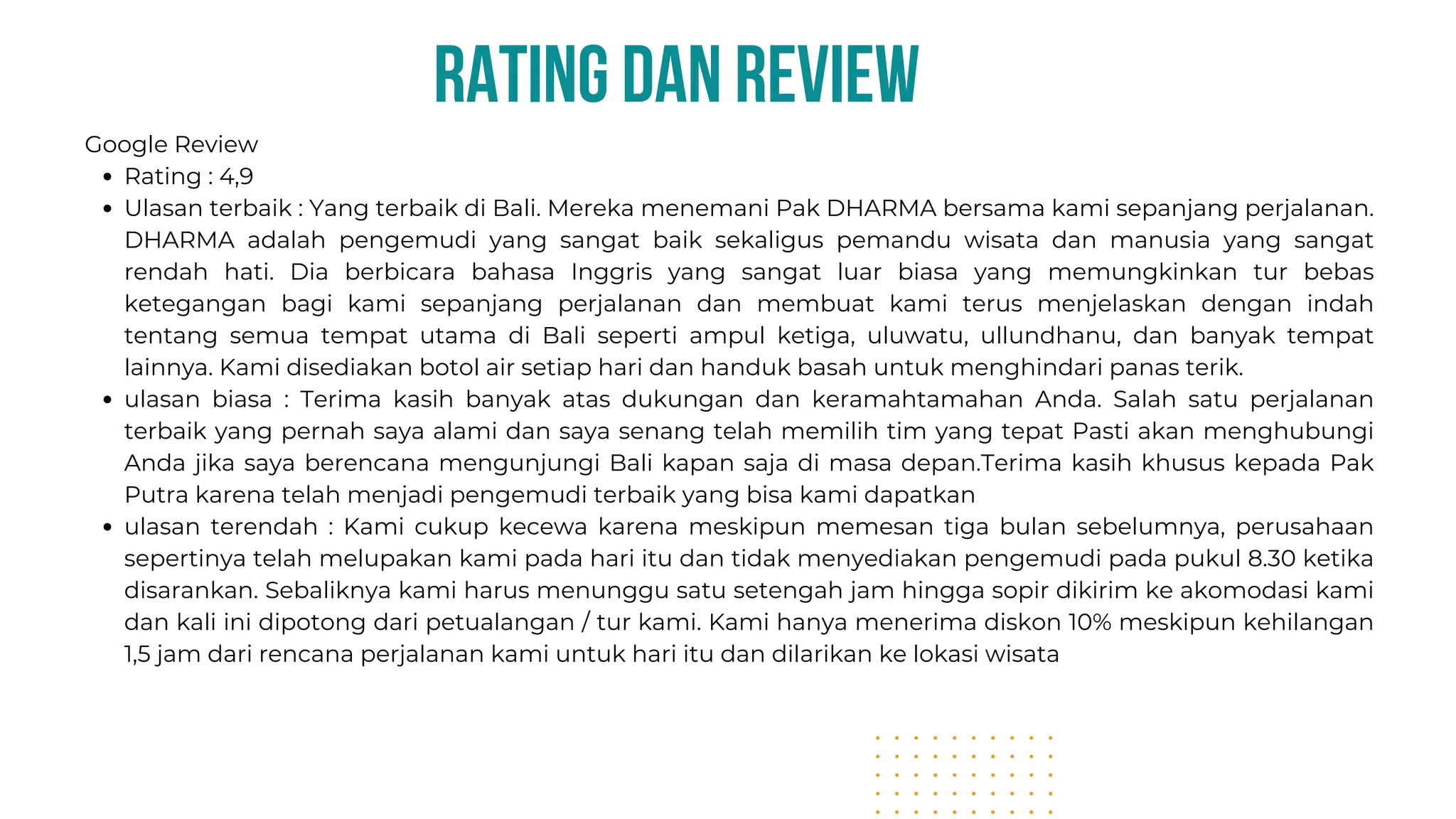 rating dan review
Google Review
Rating : 4,9
Ulasan terbaik : Yang terbaik di Bali. Mereka menemani Pak DHARMA bersama kami sepanjang perjalanan.
DHARMA adalah pengemudi yang sangat baik sekaligus pemandu wisata dan manusia yang sangat
rendah hati. Dia berbicara bahasa Inggris yang sangat luar biasa yang memungkinkan tur bebas
ketegangan bagi kami sepanjang perjalanan dan membuat kami terus menjelaskan dengan indah
tentang semua tempat utama di Bali seperti ampul ketiga, uluwatu, ullundhanu, dan banyak tempat
lainnya. Kami disediakan botol air setiap hari dan handuk basah untuk menghindari panas terik.
ulasan biasa : Terima kasih banyak atas dukungan dan keramahtamahan Anda. Salah satu perjalanan
terbaik yang pernah saya alami dan saya senang telah memilih tim yang tepat Pasti akan menghubungi
Anda jika saya berencana mengunjungi Bali kapan saja di masa depan.Terima kasih khusus kepada Pak
Putra karena telah menjadi pengemudi terbaik yang bisa kami dapatkan
ulasan terendah : Kami cukup kecewa karena meskipun memesan tiga bulan sebelumnya, perusahaan
sepertinya telah melupakan kami pada hari itu dan tidak menyediakan pengemudi pada pukul 8.30 ketika
disarankan. Sebaliknya kami harus menunggu satu setengah jam hingga sopir dikirim ke akomodasi kami
dan kali ini dipotong dari petualangan / tur kami. Kami hanya menerima diskon 10% meskipun kehilangan
1,5 jam dari rencana perjalanan kami untuk hari itu dan dilarikan ke lokasi wisata
 