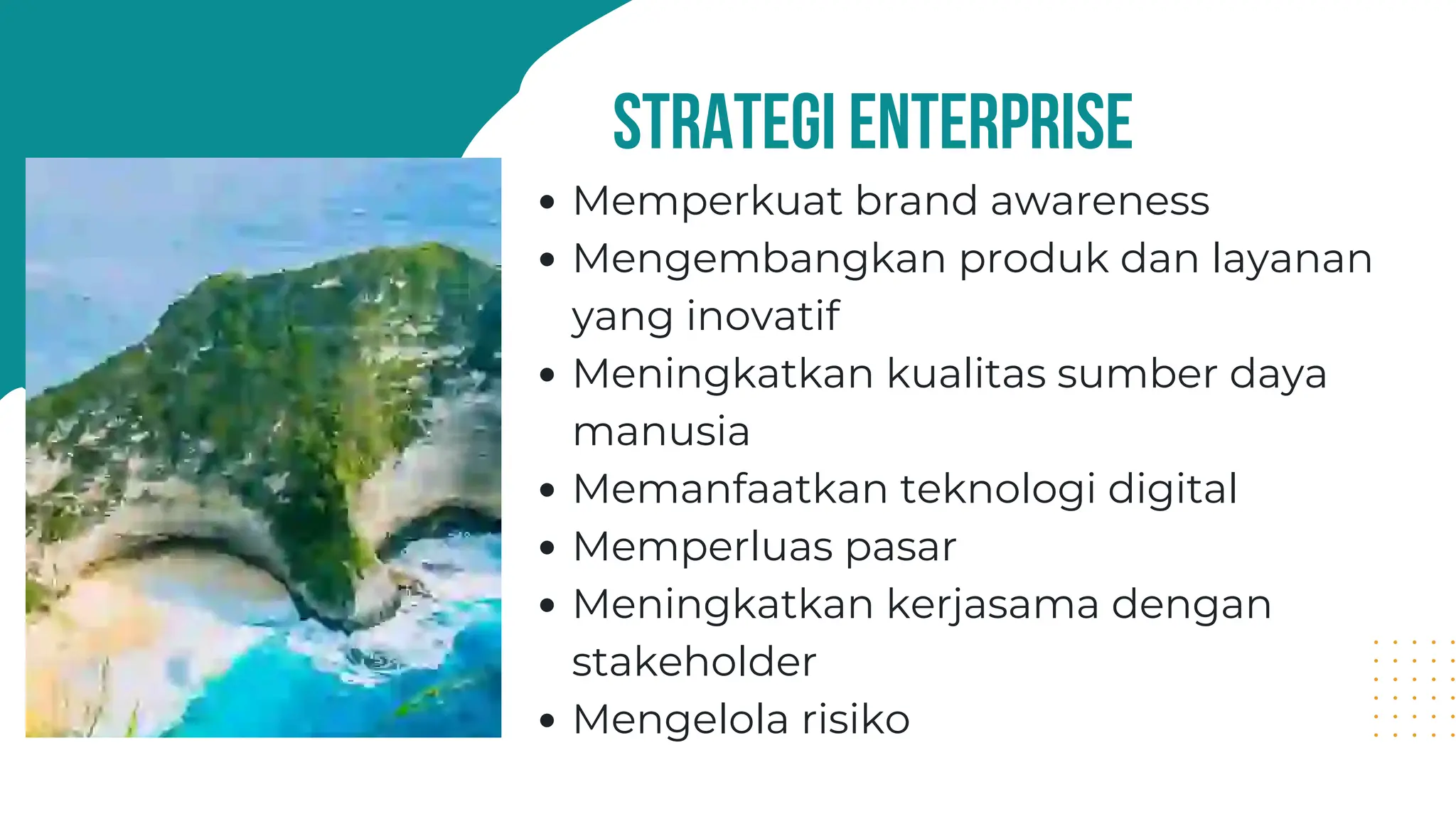 strategi enterprise
Memperkuat brand awareness
Mengembangkan produk dan layanan
yang inovatif
Meningkatkan kualitas sumber daya
manusia
Memanfaatkan teknologi digital
Memperluas pasar
Meningkatkan kerjasama dengan
stakeholder
Mengelola risiko
 