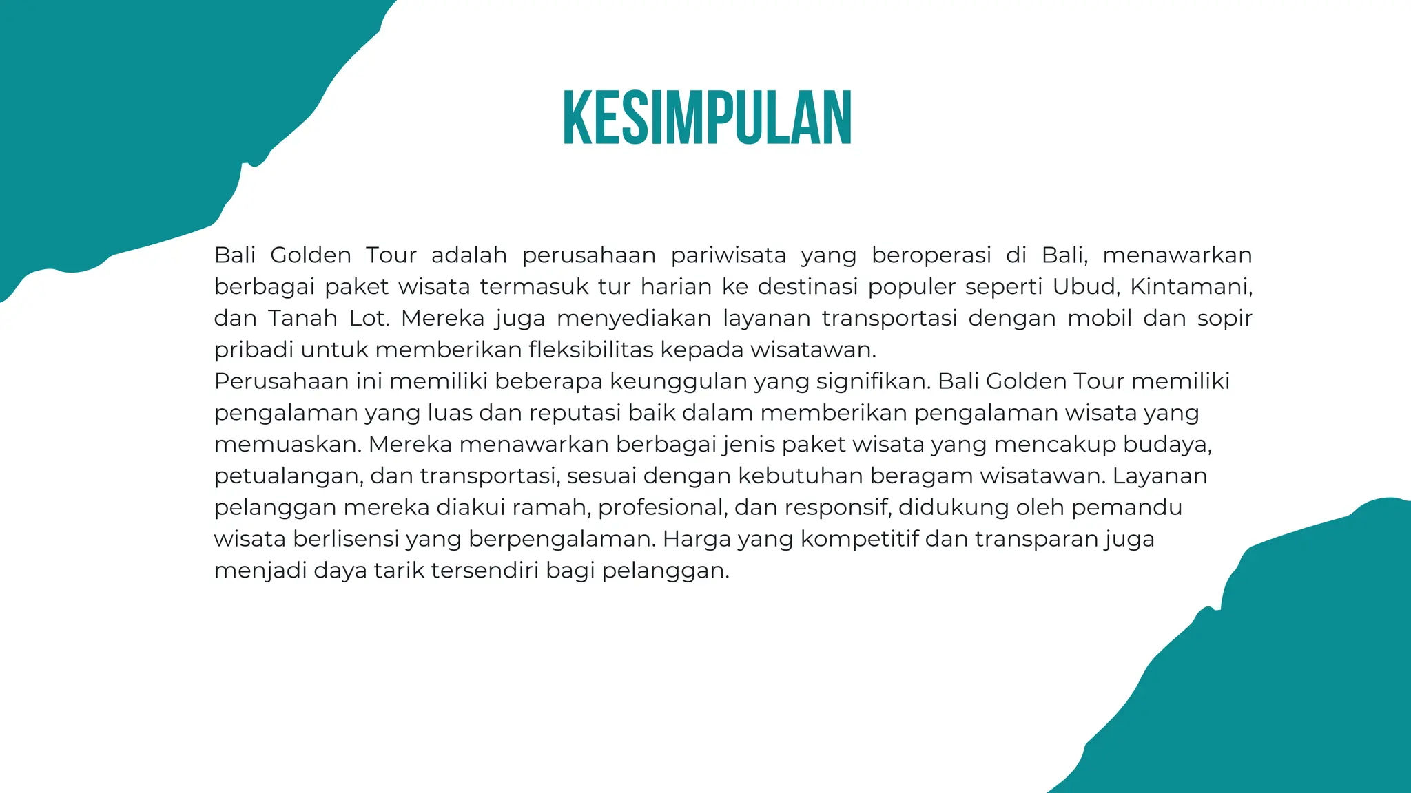 kesimpulan
Bali Golden Tour adalah perusahaan pariwisata yang beroperasi di Bali, menawarkan
berbagai paket wisata termasuk tur harian ke destinasi populer seperti Ubud, Kintamani,
dan Tanah Lot. Mereka juga menyediakan layanan transportasi dengan mobil dan sopir
pribadi untuk memberikan fleksibilitas kepada wisatawan.
Perusahaan ini memiliki beberapa keunggulan yang signifikan. Bali Golden Tour memiliki
pengalaman yang luas dan reputasi baik dalam memberikan pengalaman wisata yang
memuaskan. Mereka menawarkan berbagai jenis paket wisata yang mencakup budaya,
petualangan, dan transportasi, sesuai dengan kebutuhan beragam wisatawan. Layanan
pelanggan mereka diakui ramah, profesional, dan responsif, didukung oleh pemandu
wisata berlisensi yang berpengalaman. Harga yang kompetitif dan transparan juga
menjadi daya tarik tersendiri bagi pelanggan.
 