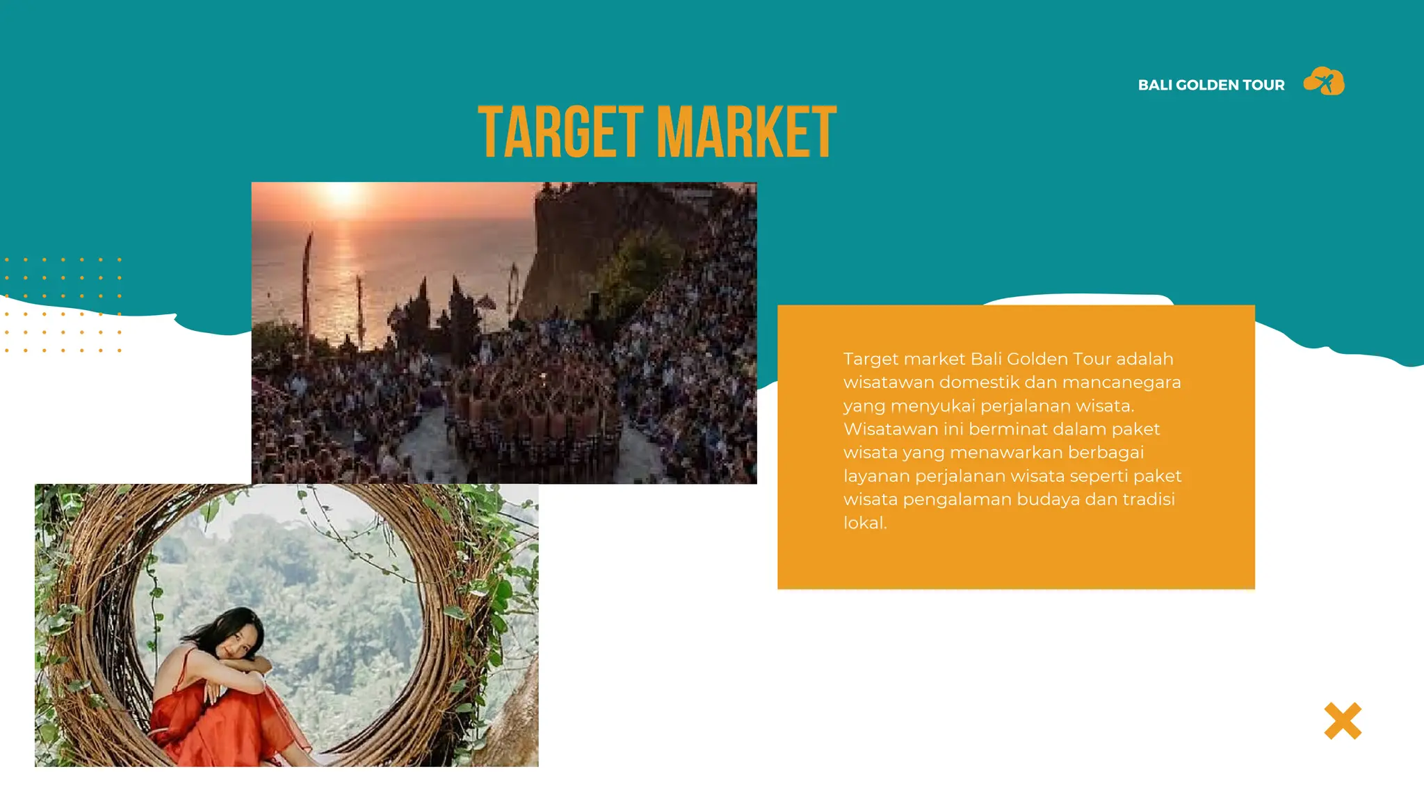 BALI GOLDEN TOUR
TARGET MARKET
Target market Bali Golden Tour adalah
wisatawan domestik dan mancanegara
yang menyukai perjalanan wisata.
Wisatawan ini berminat dalam paket
wisata yang menawarkan berbagai
layanan perjalanan wisata seperti paket
wisata pengalaman budaya dan tradisi
lokal.
 