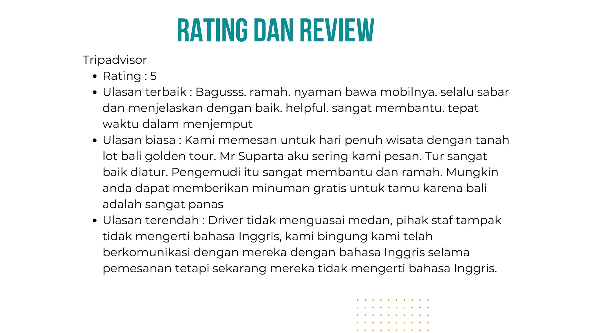 rating dan review
Tripadvisor
Rating : 5
Ulasan terbaik : Bagusss. ramah. nyaman bawa mobilnya. selalu sabar
dan menjelaskan dengan baik. helpful. sangat membantu. tepat
waktu dalam menjemput
Ulasan biasa : Kami memesan untuk hari penuh wisata dengan tanah
lot bali golden tour. Mr Suparta aku sering kami pesan. Tur sangat
baik diatur. Pengemudi itu sangat membantu dan ramah. Mungkin
anda dapat memberikan minuman gratis untuk tamu karena bali
adalah sangat panas
Ulasan terendah : Driver tidak menguasai medan, pihak staf tampak
tidak mengerti bahasa Inggris, kami bingung kami telah
berkomunikasi dengan mereka dengan bahasa Inggris selama
pemesanan tetapi sekarang mereka tidak mengerti bahasa Inggris.
 