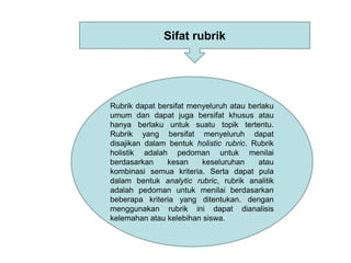 Rubrik dapat bersifat menyeluruh atau berlaku
umum dan dapat juga bersifat khusus atau
hanya berlaku untuk suatu topik tertentu.
Rubrik yang bersifat menyeluruh dapat
disajikan dalam bentuk holistic rubric. Rubrik
holistik adalah pedoman untuk menilai
berdasarkan kesan keseluruhan atau
kombinasi semua kriteria. Serta dapat pula
dalam bentuk analytic rubric, rubrik analitik
adalah pedoman untuk menilai berdasarkan
beberapa kriteria yang ditentukan. dengan
menggunakan rubrik ini dapat dianalisis
kelemahan atau kelebihan siswa.
Sifat rubrik
 