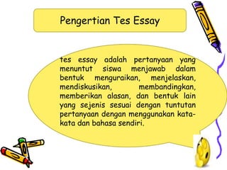 Pengertian Tes Essay
tes essay adalah pertanyaan yang
menuntut siswa menjawab dalam
bentuk menguraikan, menjelaskan,
mendiskusikan, membandingkan,
memberikan alasan, dan bentuk lain
yang sejenis sesuai dengan tuntutan
pertanyaan dengan menggunakan kata-
kata dan bahasa sendiri.
 