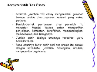 Karakteristik Tes Essay
• Perintah jawaban tes essay menghendaki jawaban
berupa uraian atau paparan kalimat yang cukup
panjang.
• Bentuk-bentuk pertanyaan atau perintah itu
menuntut kepada testee untuk memberikan
penjelasan, komentar, penafsiran, membandingkan,
membedakan, dan sebagainya.
• Jumlah butir soalnya umumnya terbatas, yaitu
berkisar 5-10.
• Pada umumnya butir-butir soal tes uraian itu diawali
dengan kata-kata: jelaskan, terangkan, uraikan,
mengapa dan bagaimana.
 