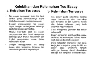 Kelebihan dan Kelemahan Tes Essay
a. Kelebihan Tes essay
• Tes essay merupakan jenis tes hasil
belajar yang pembuatannya dapat
dilakukan dengan mudah dan cepat.
• Dengan menggunakan tes essay,
dapat dicegah kemungkinan timbulnya
spekulasi dikalangan testee.
• Melalui butir-butir soal tes essay,
penyusun soal akan dapat mengetahui
seberapa jauh tingkat kedalaman dan
tingkat penguasaan testee dalam
memahami materi
• Dengan menggunakan tes essay
testee akan terdorong, terbiasa dan
berani mengemukakan pendapat.
b. Kelemahan Tes essay
• Tes essay pada umumnya kurang
dapat menampung atau mencakup
dan mewakili isi dan luasnya materi
atau bahan pelajaran yang telah
diberikan kepada testee.
• Cara mengoreksi jawaban tes essay
cukup sulit
• Dalam pemberian skor hasil tes essay,
terdapat kecendrungan bahwa tester
lebih banyak bersifat subyektif.
• Daya ketepatan mengukur dan daya
keajegkan mengukur yang dimiliki tes
essay pada umumnya rendah
sehingga kurang dapat diandalkan
sebagai alat pengukur teshasil belajar.
 